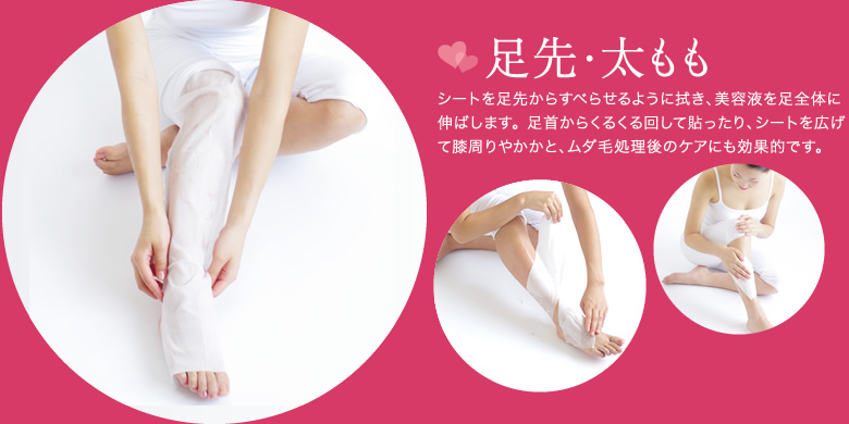 シートを足先からすべらせるように拭き、美容液を足全体に伸ばします。 足首からくるくる回して貼ったり、シートを広げて膝周りやかかと、ムダ毛処理後のケアにも効果的です。